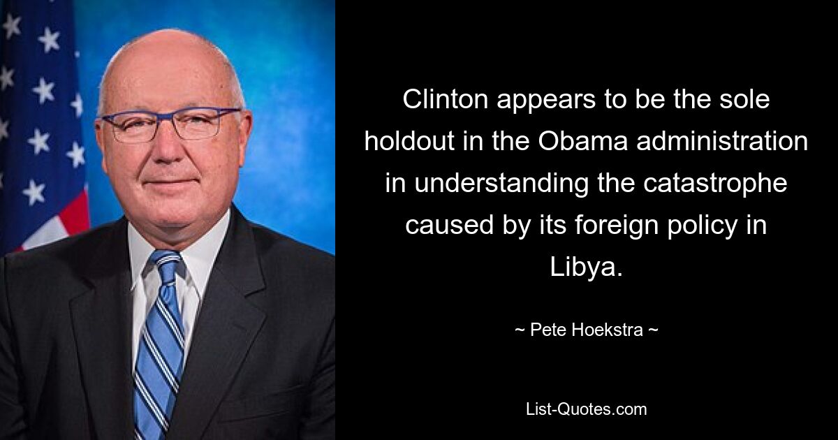 Clinton appears to be the sole holdout in the Obama administration in understanding the catastrophe caused by its foreign policy in Libya. — © Pete Hoekstra