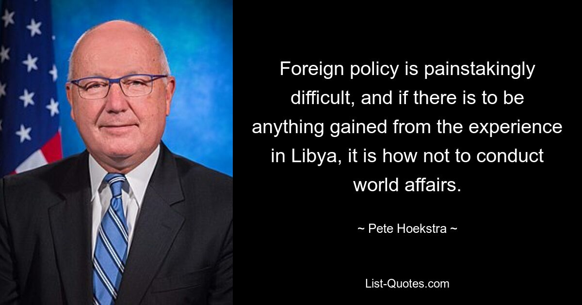 Foreign policy is painstakingly difficult, and if there is to be anything gained from the experience in Libya, it is how not to conduct world affairs. — © Pete Hoekstra