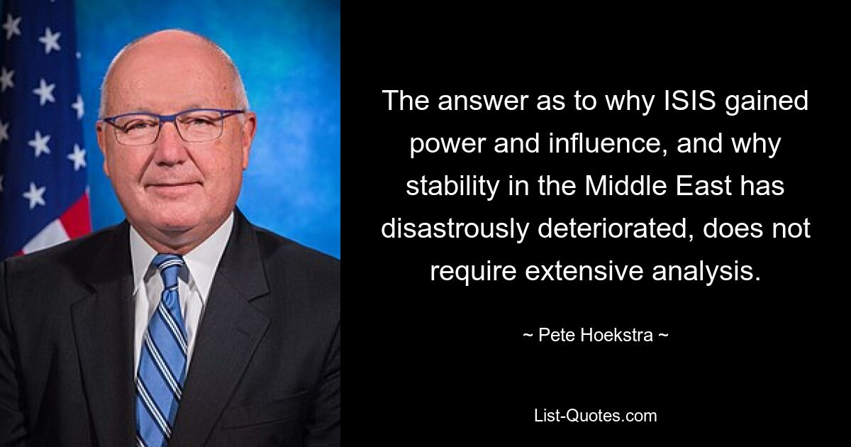 The answer as to why ISIS gained power and influence, and why stability in the Middle East has disastrously deteriorated, does not require extensive analysis. — © Pete Hoekstra