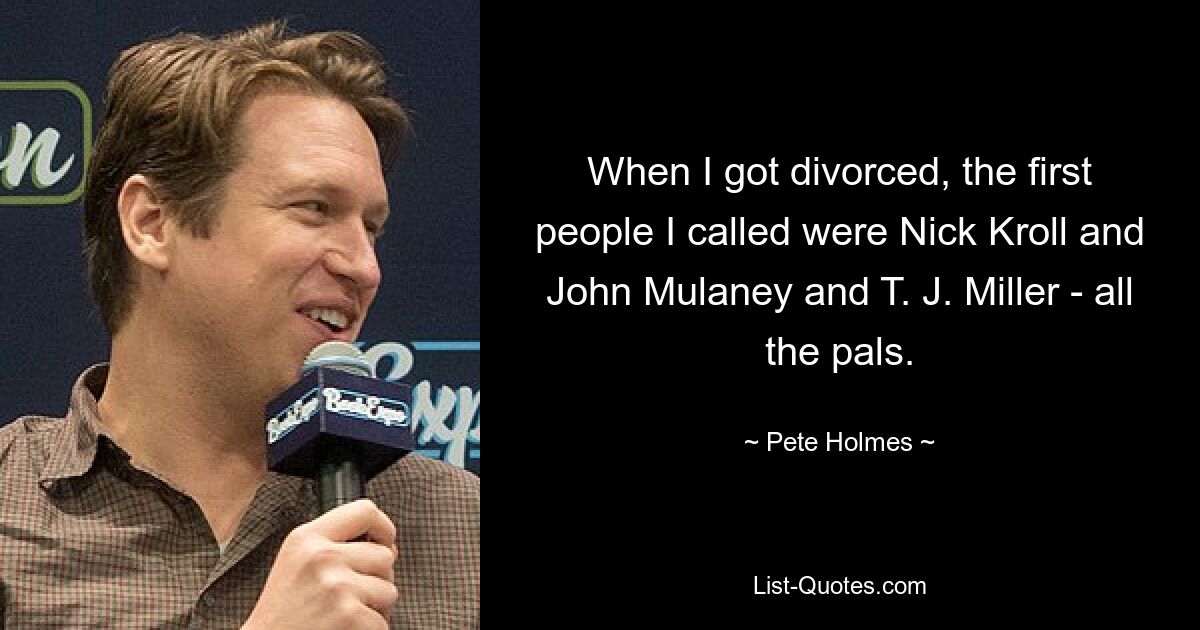 When I got divorced, the first people I called were Nick Kroll and John Mulaney and T. J. Miller - all the pals. — © Pete Holmes