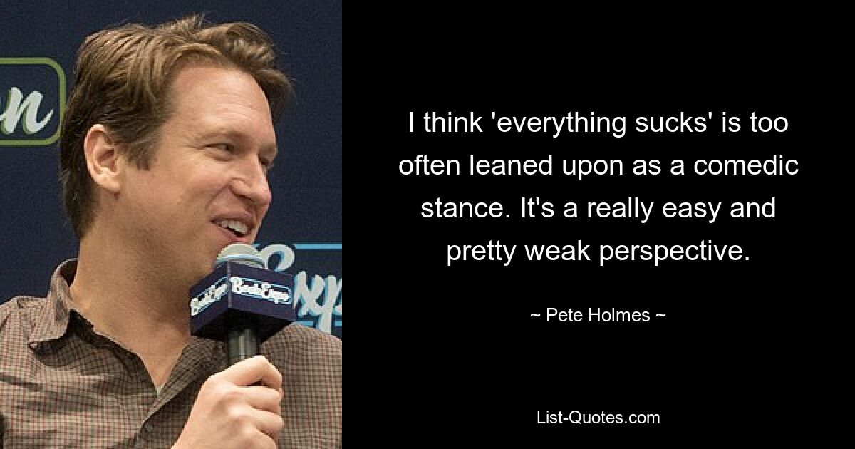 I think 'everything sucks' is too often leaned upon as a comedic stance. It's a really easy and pretty weak perspective. — © Pete Holmes