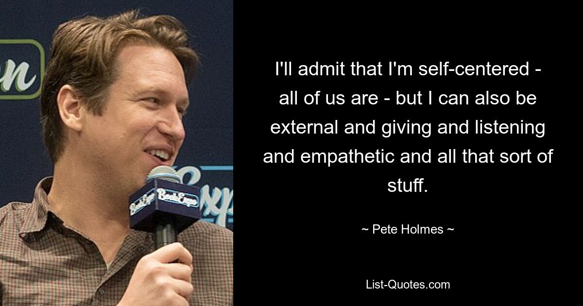 I'll admit that I'm self-centered - all of us are - but I can also be external and giving and listening and empathetic and all that sort of stuff. — © Pete Holmes