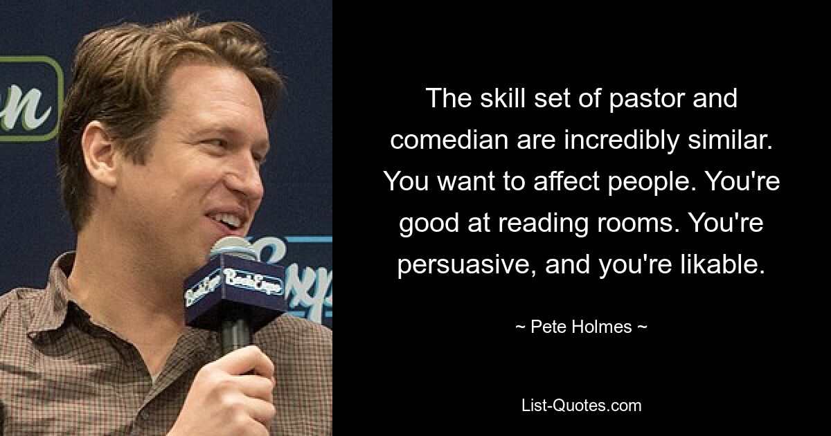 The skill set of pastor and comedian are incredibly similar. You want to affect people. You're good at reading rooms. You're persuasive, and you're likable. — © Pete Holmes