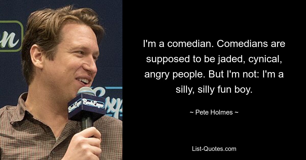 I'm a comedian. Comedians are supposed to be jaded, cynical, angry people. But I'm not: I'm a silly, silly fun boy. — © Pete Holmes