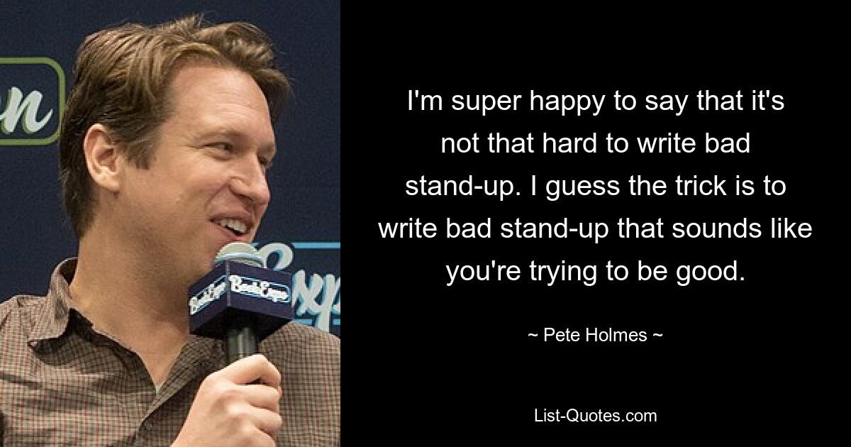 I'm super happy to say that it's not that hard to write bad stand-up. I guess the trick is to write bad stand-up that sounds like you're trying to be good. — © Pete Holmes