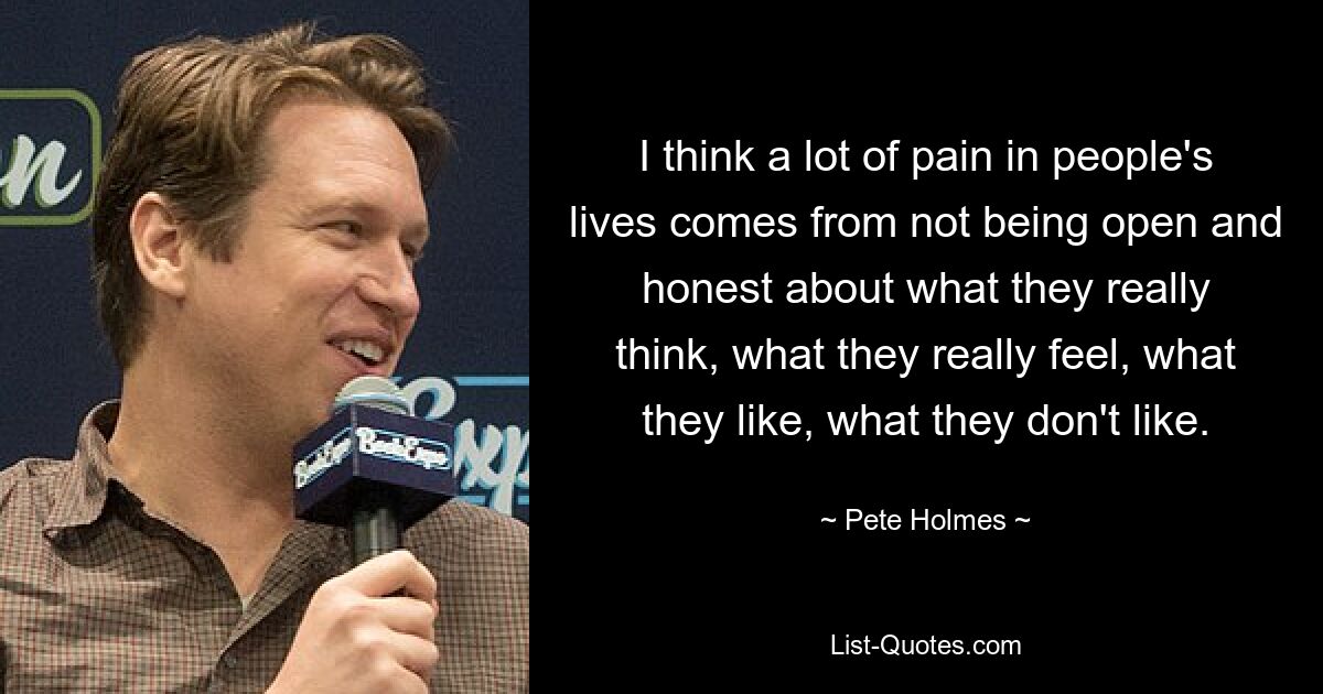 I think a lot of pain in people's lives comes from not being open and honest about what they really think, what they really feel, what they like, what they don't like. — © Pete Holmes