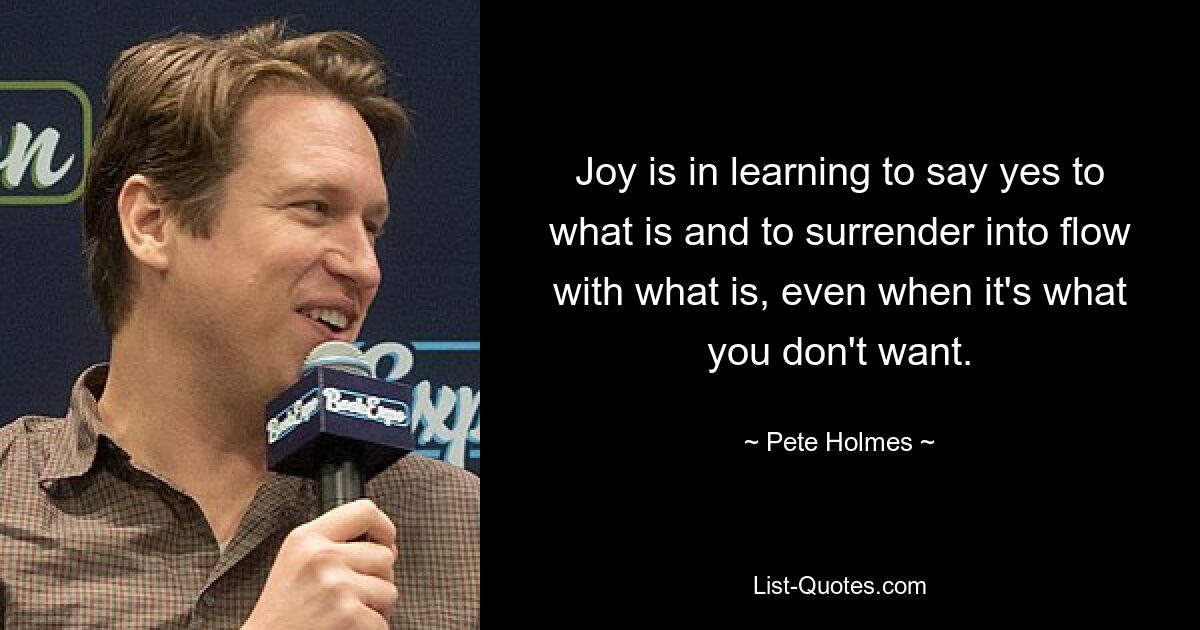 Joy is in learning to say yes to what is and to surrender into flow with what is, even when it's what you don't want. — © Pete Holmes