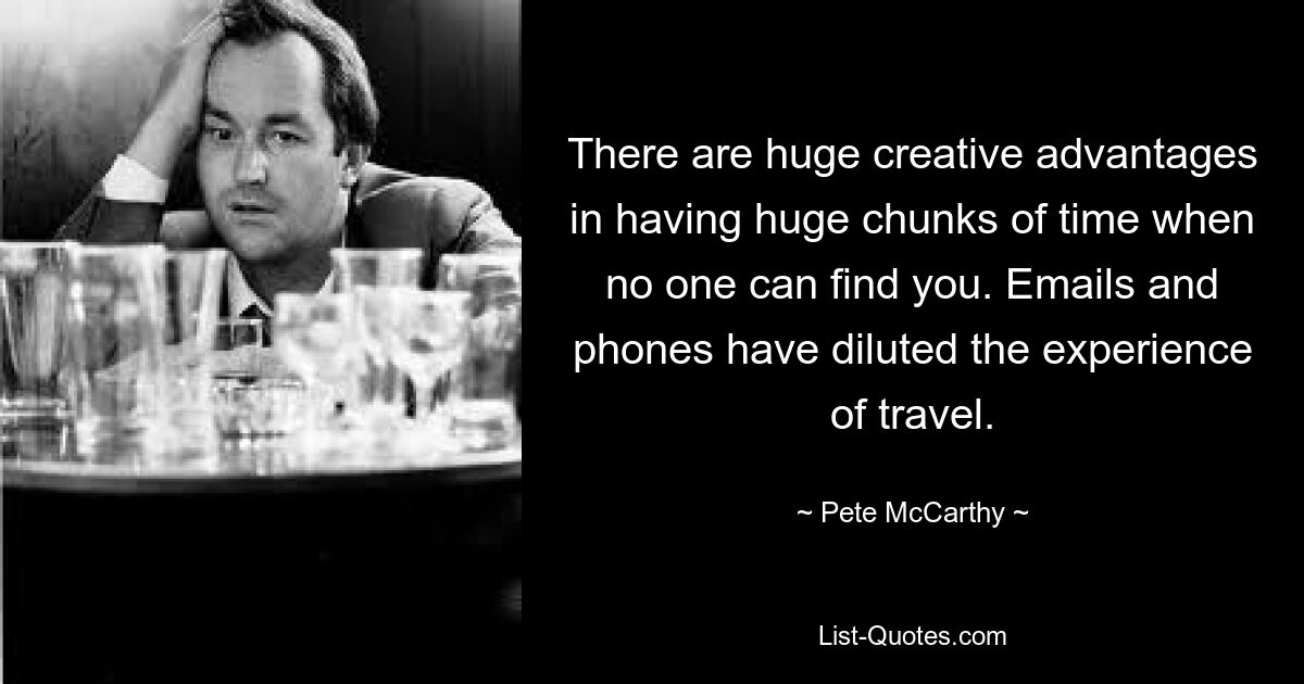 There are huge creative advantages in having huge chunks of time when no one can find you. Emails and phones have diluted the experience of travel. — © Pete McCarthy