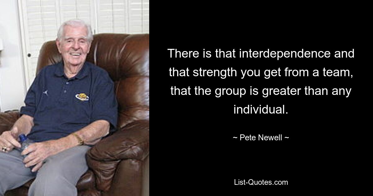 There is that interdependence and that strength you get from a team, that the group is greater than any individual. — © Pete Newell