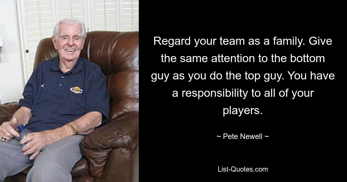 Regard your team as a family. Give the same attention to the bottom guy as you do the top guy. You have a responsibility to all of your players. — © Pete Newell