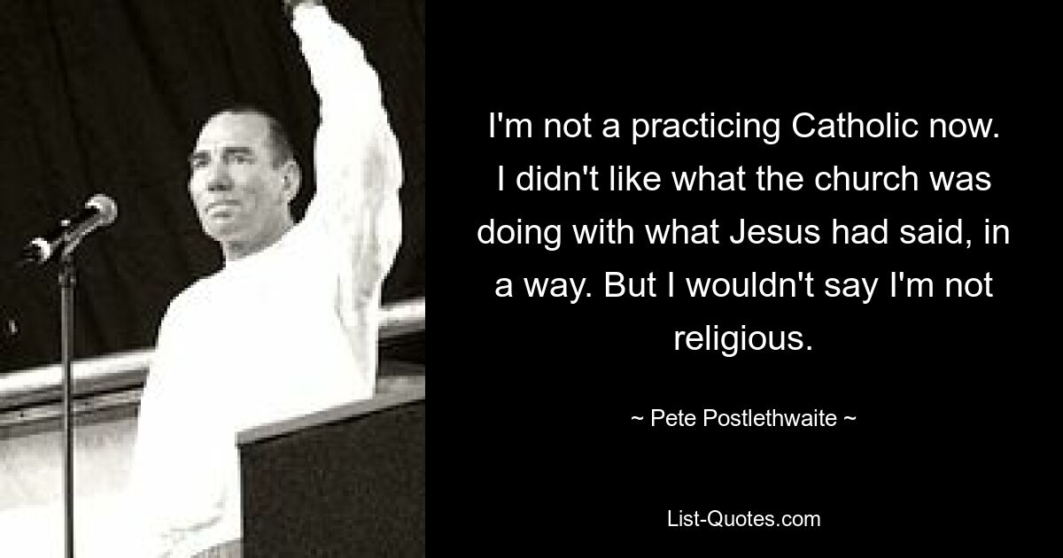 I'm not a practicing Catholic now. I didn't like what the church was doing with what Jesus had said, in a way. But I wouldn't say I'm not religious. — © Pete Postlethwaite