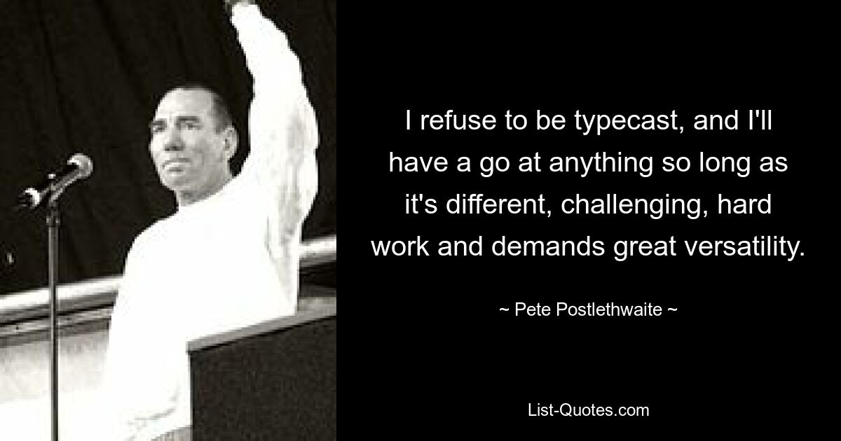 I refuse to be typecast, and I'll have a go at anything so long as it's different, challenging, hard work and demands great versatility. — © Pete Postlethwaite