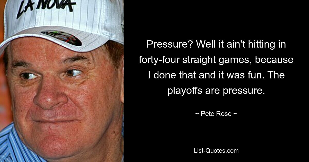 Pressure? Well it ain't hitting in forty-four straight games, because I done that and it was fun. The playoffs are pressure. — © Pete Rose