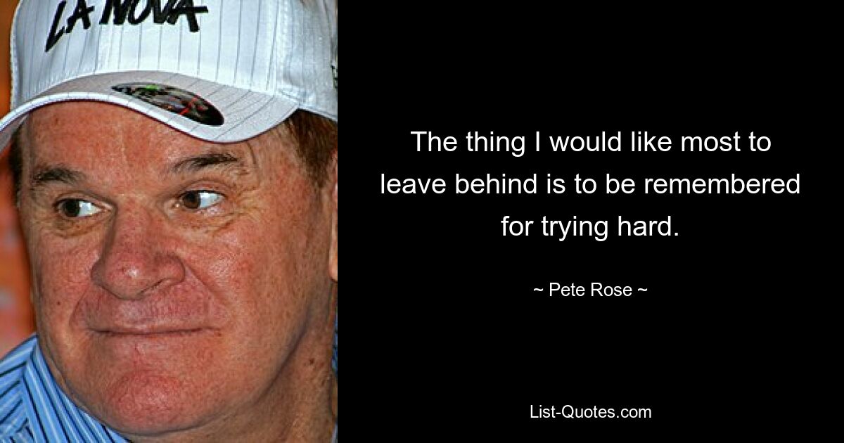 The thing I would like most to leave behind is to be remembered for trying hard. — © Pete Rose