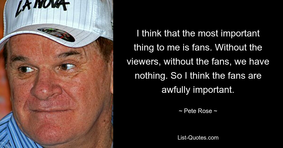 I think that the most important thing to me is fans. Without the viewers, without the fans, we have nothing. So I think the fans are awfully important. — © Pete Rose