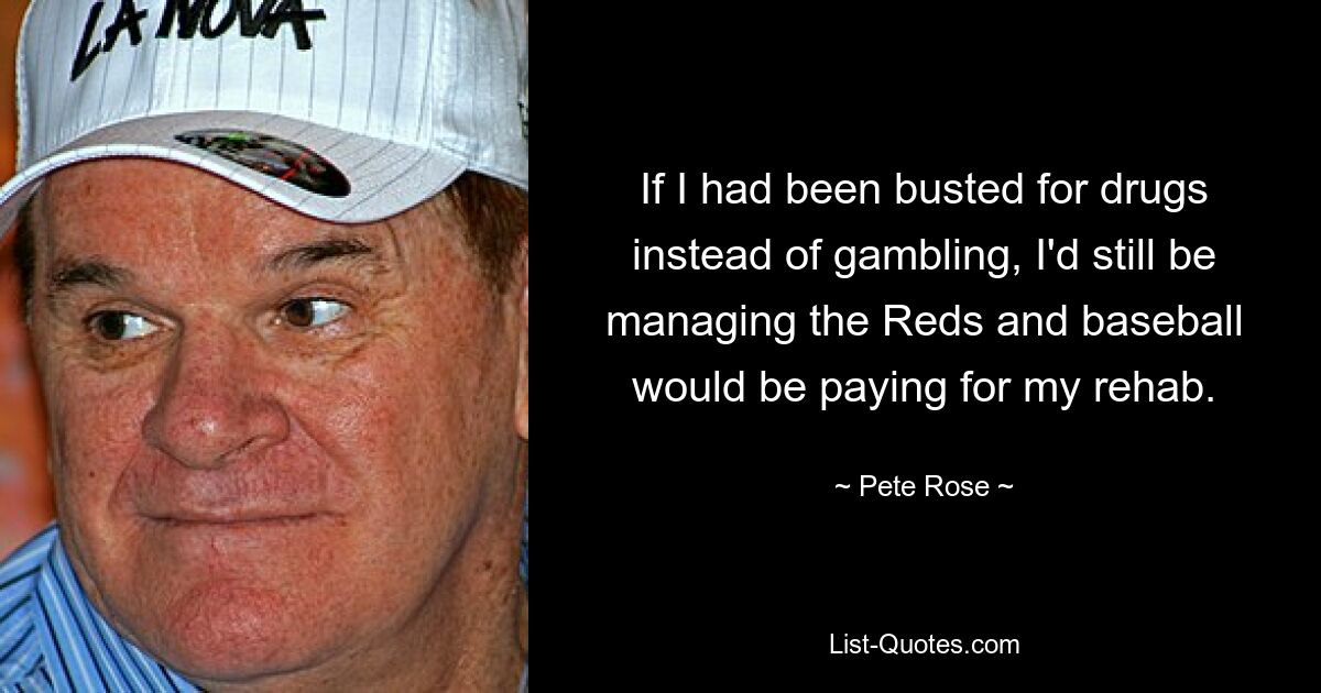 If I had been busted for drugs instead of gambling, I'd still be managing the Reds and baseball would be paying for my rehab. — © Pete Rose