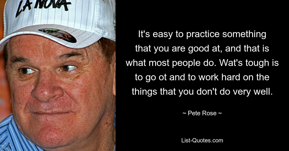 It's easy to practice something that you are good at, and that is what most people do. Wat's tough is to go ot and to work hard on the things that you don't do very well. — © Pete Rose