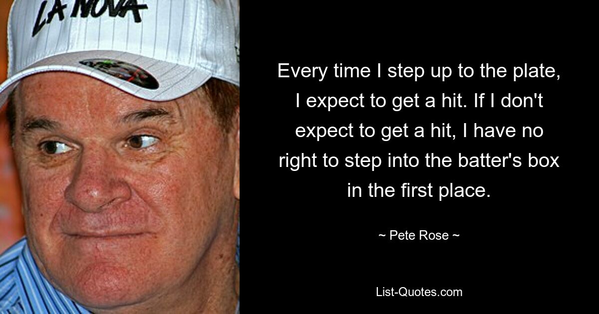 Every time I step up to the plate, I expect to get a hit. If I don't expect to get a hit, I have no right to step into the batter's box in the first place. — © Pete Rose