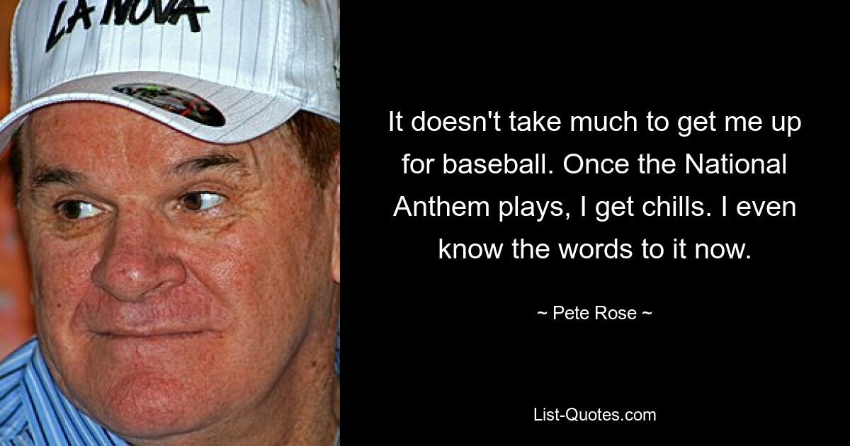 It doesn't take much to get me up for baseball. Once the National Anthem plays, I get chills. I even know the words to it now. — © Pete Rose