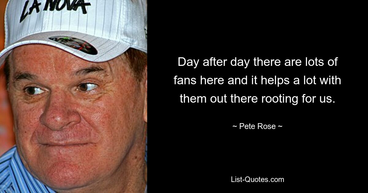 Day after day there are lots of fans here and it helps a lot with them out there rooting for us. — © Pete Rose