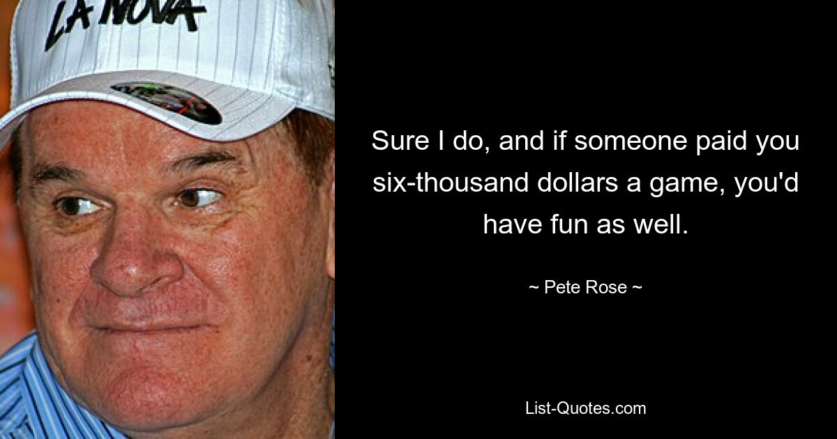 Sure I do, and if someone paid you six-thousand dollars a game, you'd have fun as well. — © Pete Rose