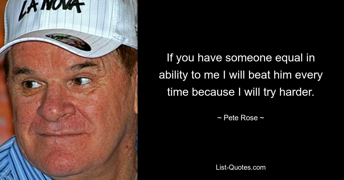 If you have someone equal in ability to me I will beat him every time because I will try harder. — © Pete Rose