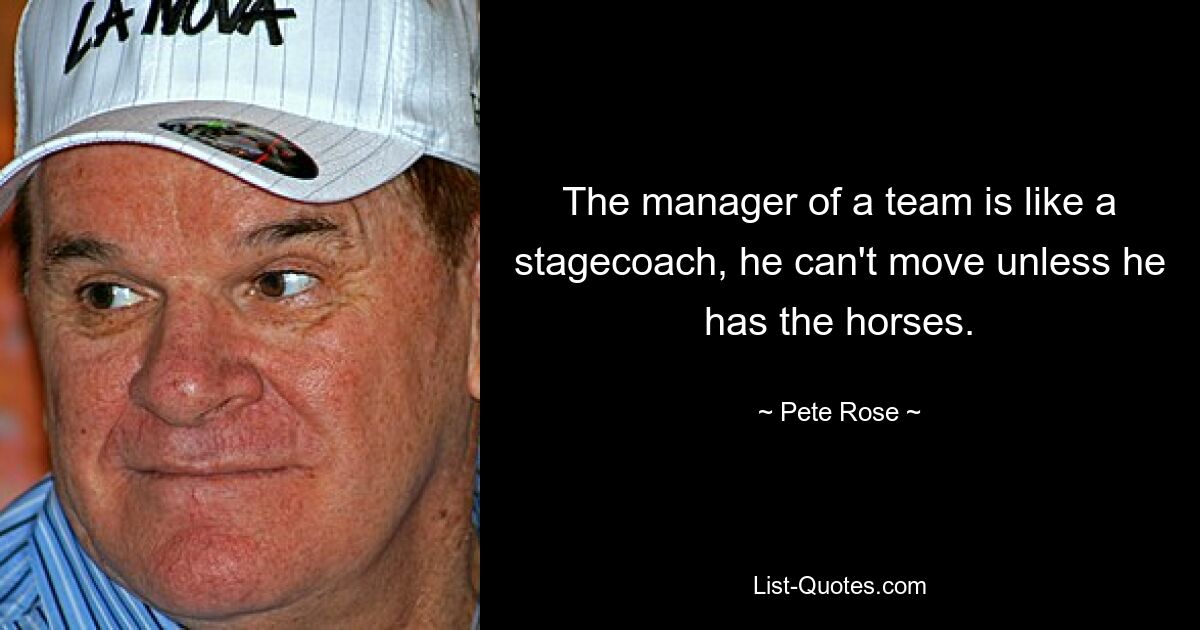 The manager of a team is like a stagecoach, he can't move unless he has the horses. — © Pete Rose