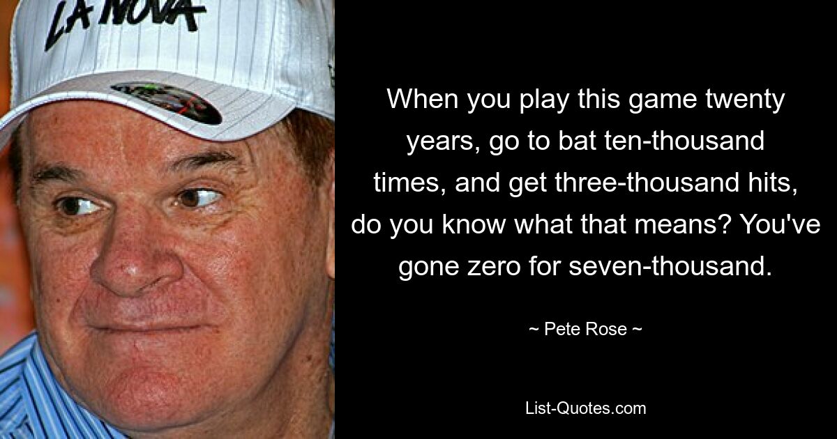 When you play this game twenty years, go to bat ten-thousand times, and get three-thousand hits, do you know what that means? You've gone zero for seven-thousand. — © Pete Rose