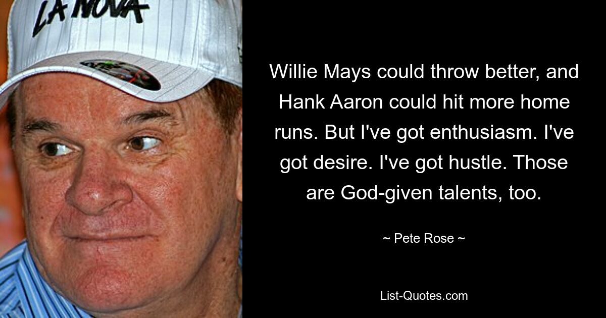 Willie Mays could throw better, and Hank Aaron could hit more home runs. But I've got enthusiasm. I've got desire. I've got hustle. Those are God-given talents, too. — © Pete Rose