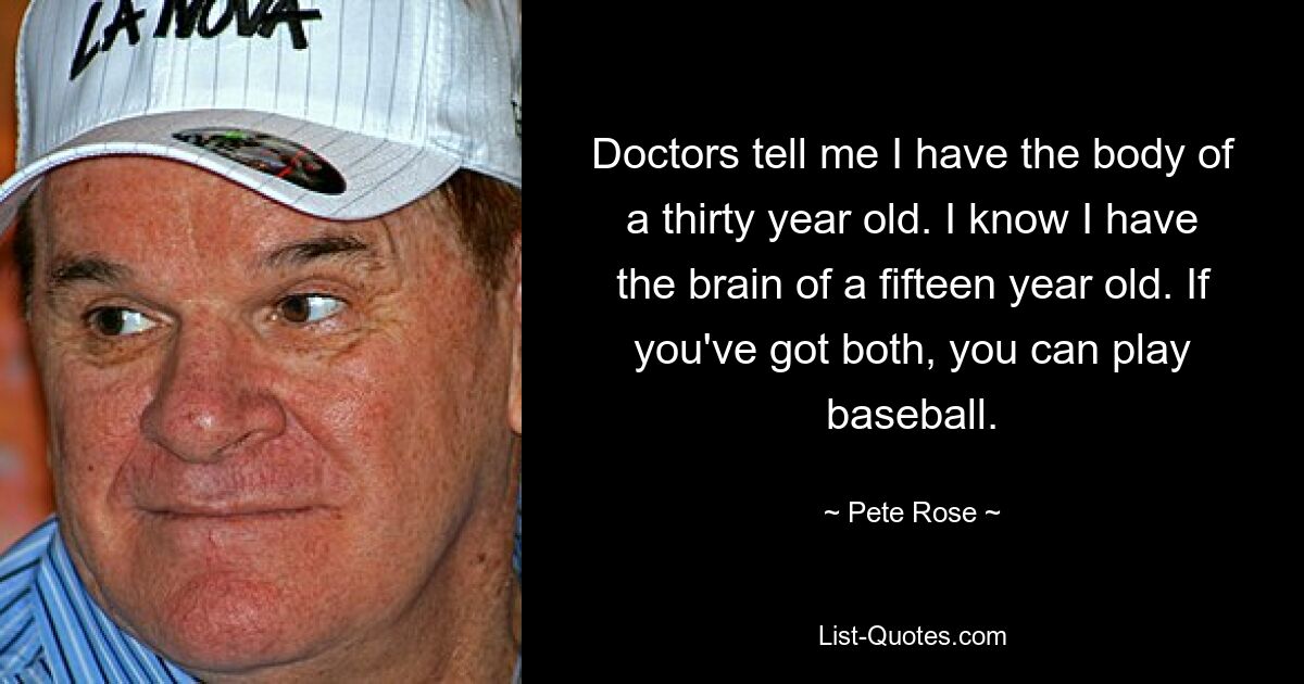 Doctors tell me I have the body of a thirty year old. I know I have the brain of a fifteen year old. If you've got both, you can play baseball. — © Pete Rose