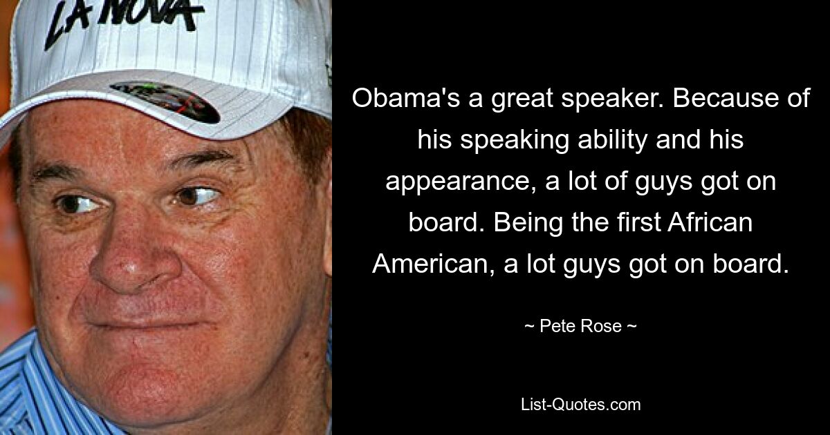 Obama's a great speaker. Because of his speaking ability and his appearance, a lot of guys got on board. Being the first African American, a lot guys got on board. — © Pete Rose