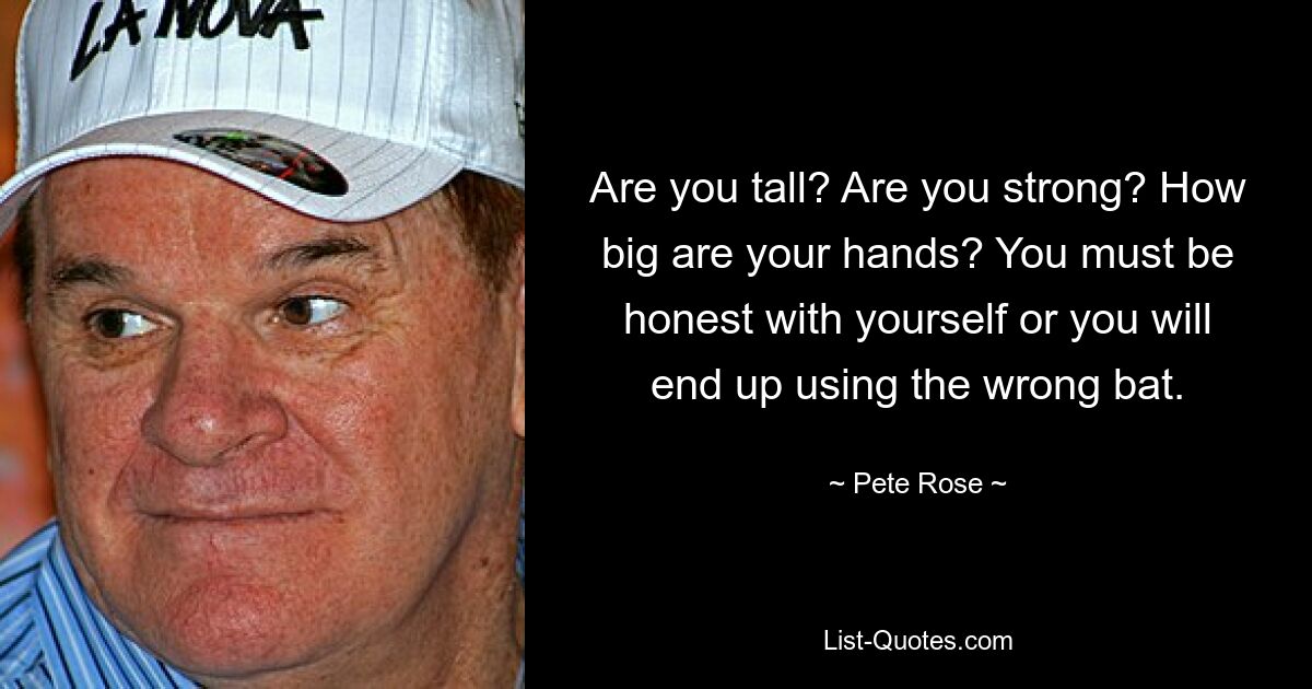 Are you tall? Are you strong? How big are your hands? You must be honest with yourself or you will end up using the wrong bat. — © Pete Rose