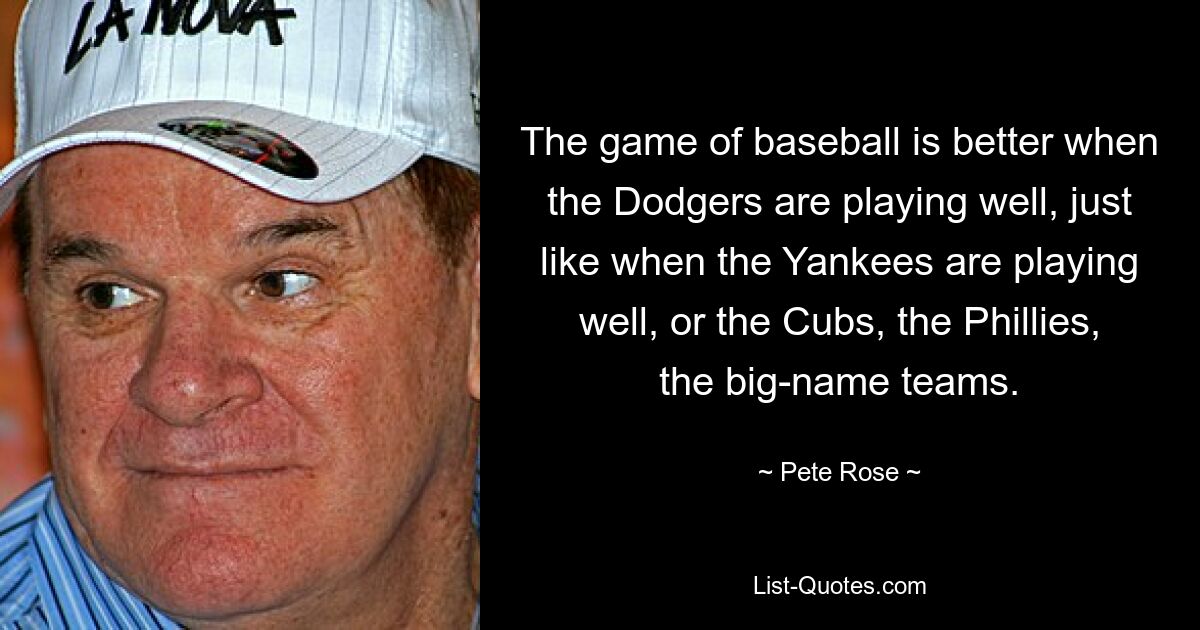 The game of baseball is better when the Dodgers are playing well, just like when the Yankees are playing well, or the Cubs, the Phillies, the big-name teams. — © Pete Rose