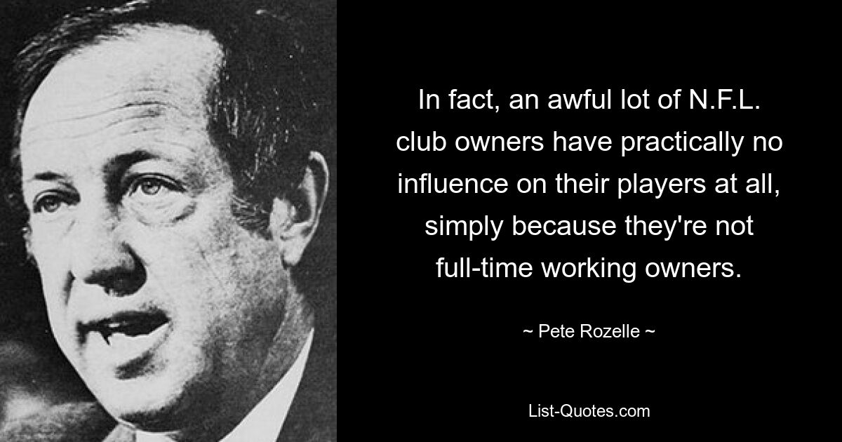 In fact, an awful lot of N.F.L. club owners have practically no influence on their players at all, simply because they're not full-time working owners. — © Pete Rozelle