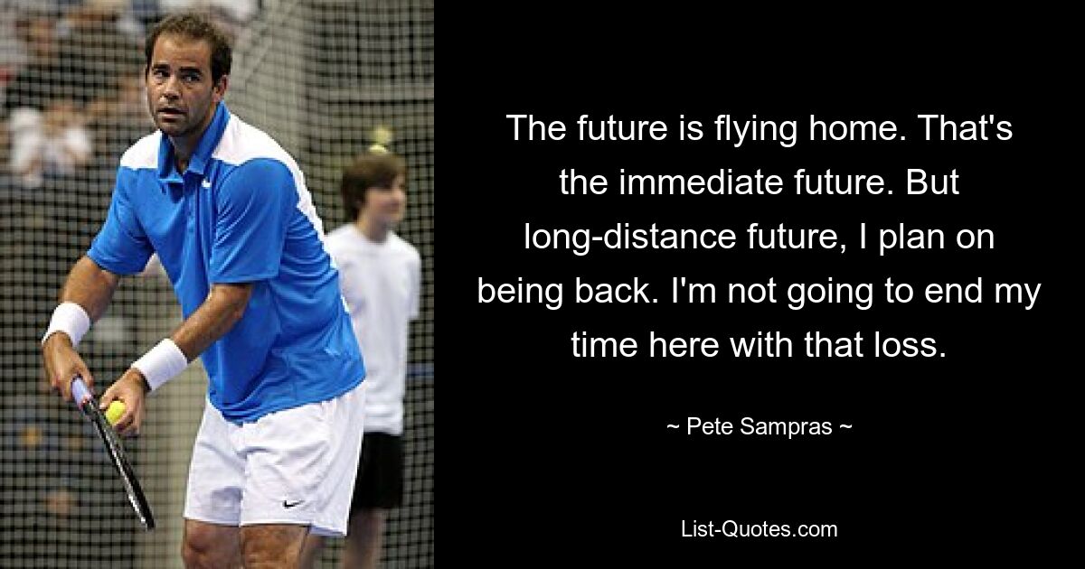 The future is flying home. That's the immediate future. But long-distance future, I plan on being back. I'm not going to end my time here with that loss. — © Pete Sampras