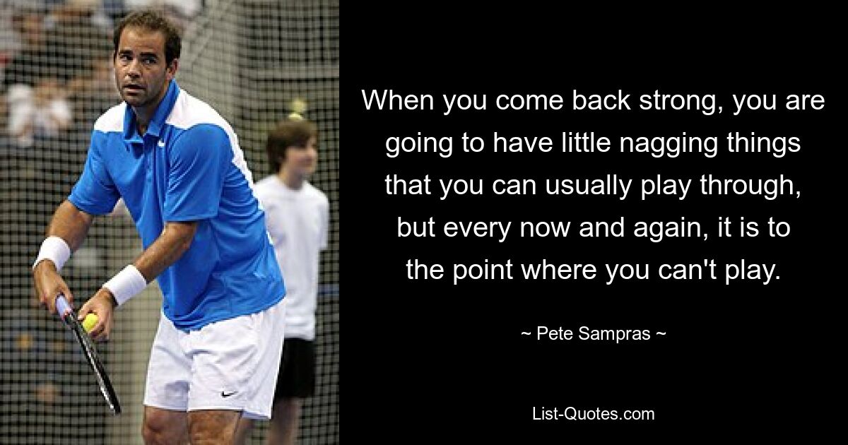 When you come back strong, you are going to have little nagging things that you can usually play through, but every now and again, it is to the point where you can't play. — © Pete Sampras