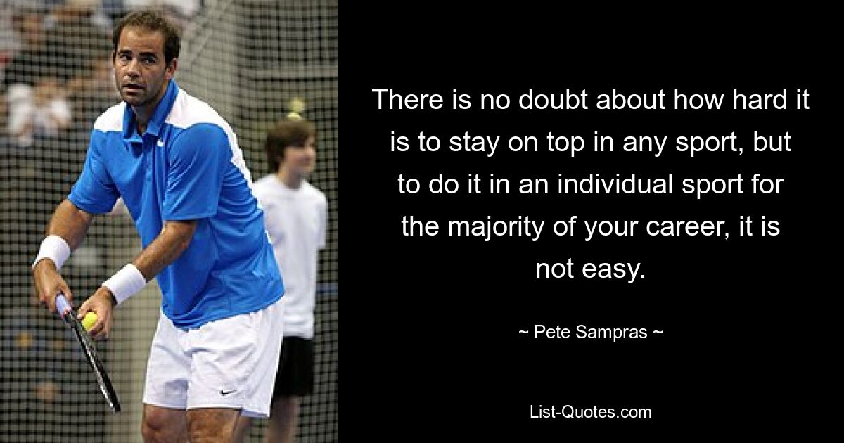 There is no doubt about how hard it is to stay on top in any sport, but to do it in an individual sport for the majority of your career, it is not easy. — © Pete Sampras