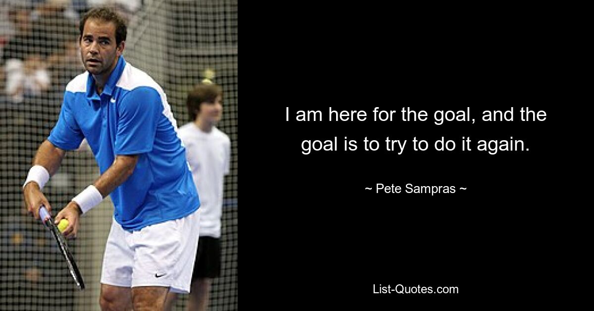 I am here for the goal, and the goal is to try to do it again. — © Pete Sampras