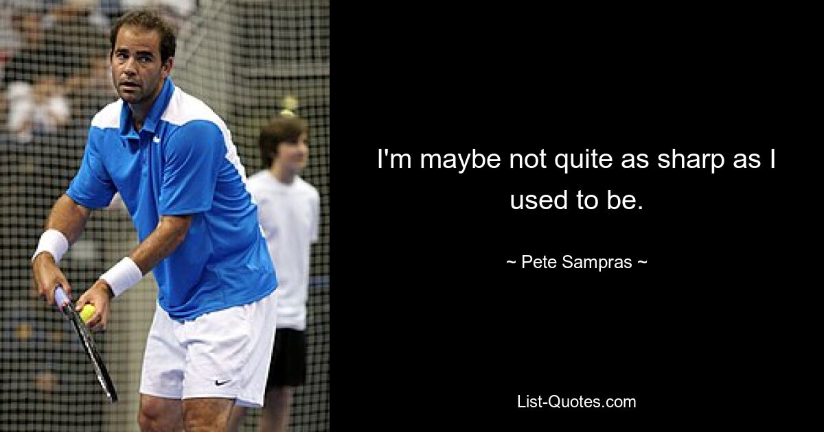 I'm maybe not quite as sharp as I used to be. — © Pete Sampras