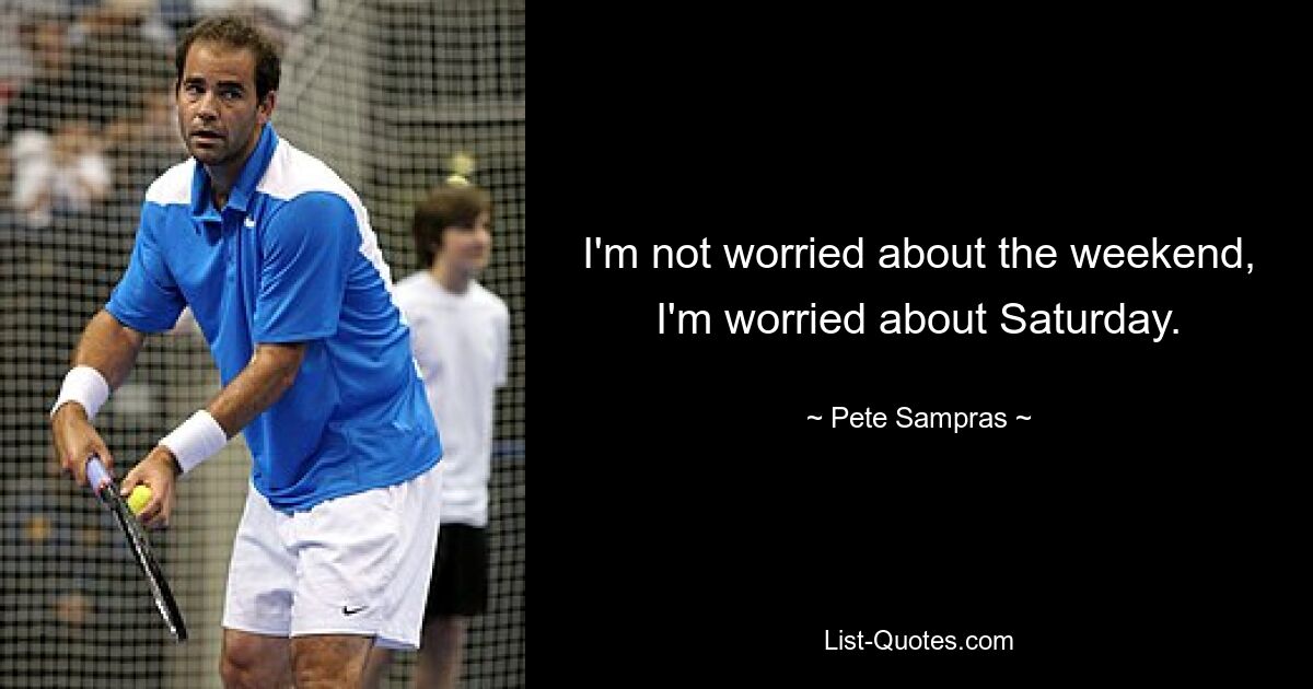 I'm not worried about the weekend, I'm worried about Saturday. — © Pete Sampras