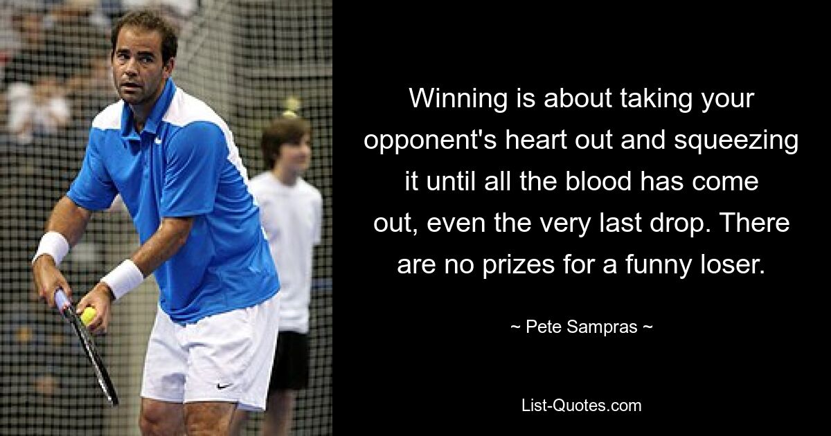 Winning is about taking your opponent's heart out and squeezing it until all the blood has come out, even the very last drop. There are no prizes for a funny loser. — © Pete Sampras