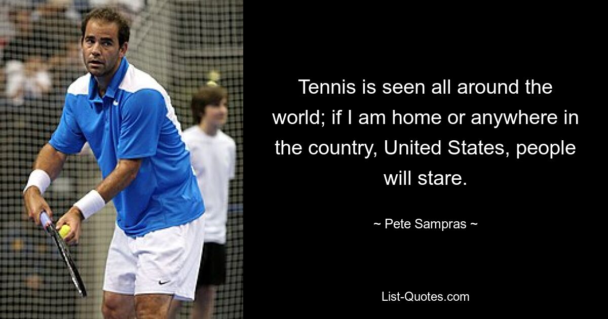 Tennis is seen all around the world; if I am home or anywhere in the country, United States, people will stare. — © Pete Sampras