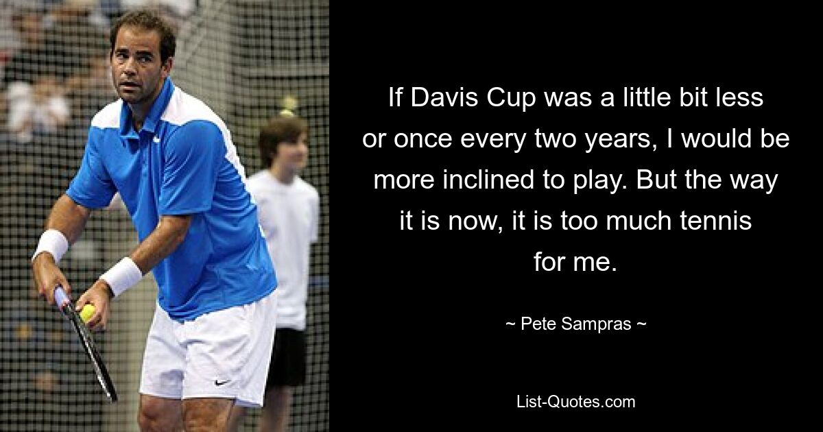 If Davis Cup was a little bit less or once every two years, I would be more inclined to play. But the way it is now, it is too much tennis for me. — © Pete Sampras