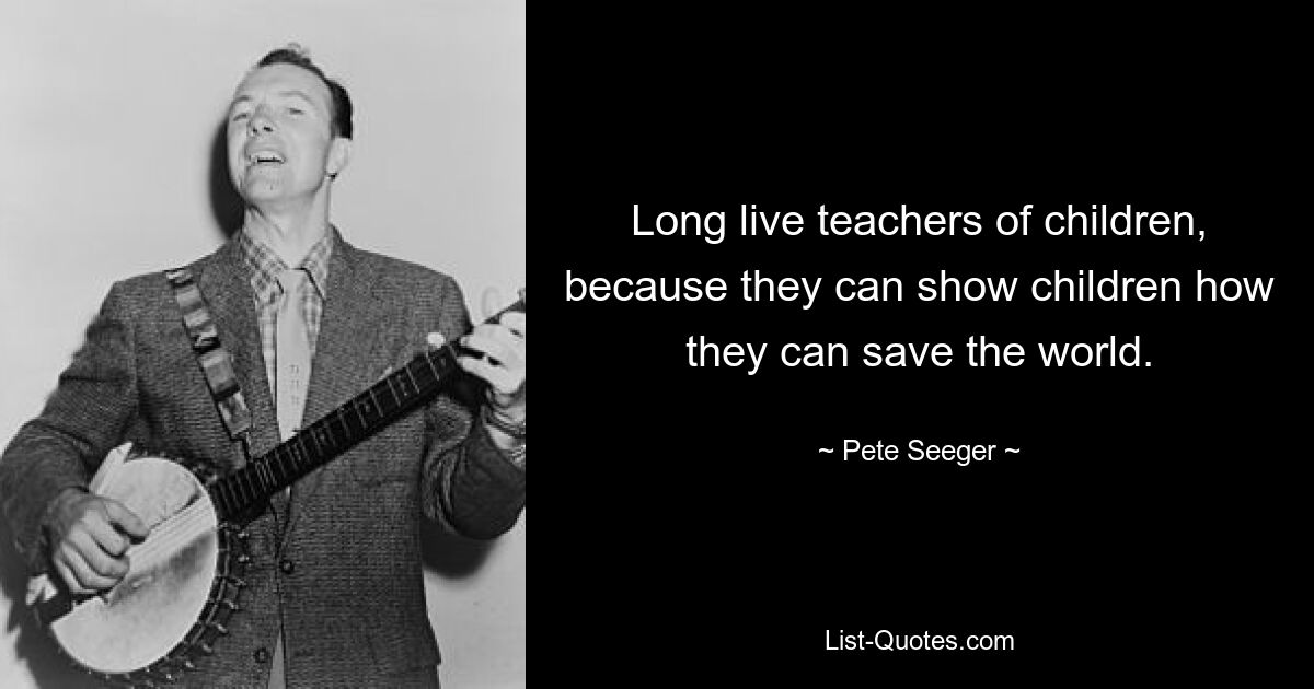 Long live teachers of children, because they can show children how they can save the world. — © Pete Seeger