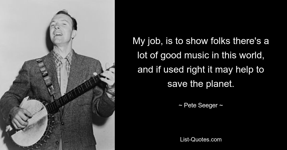 My job, is to show folks there's a lot of good music in this world, and if used right it may help to save the planet. — © Pete Seeger