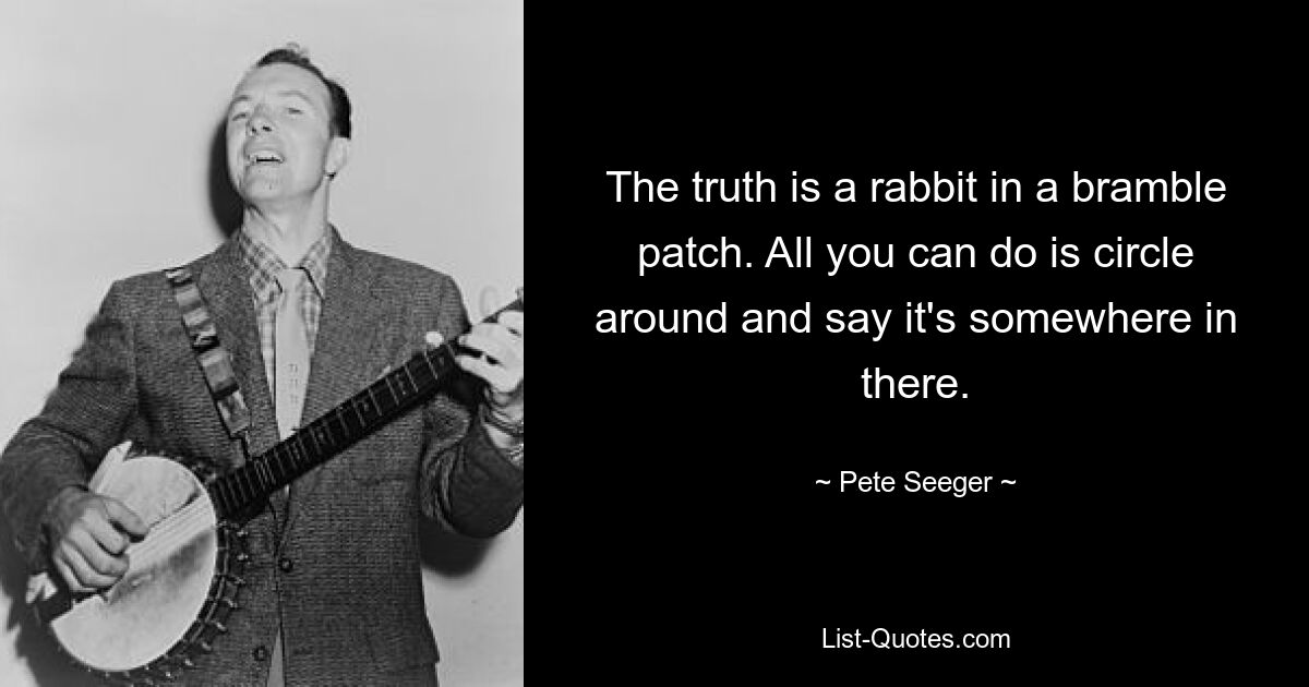 The truth is a rabbit in a bramble patch. All you can do is circle around and say it's somewhere in there. — © Pete Seeger