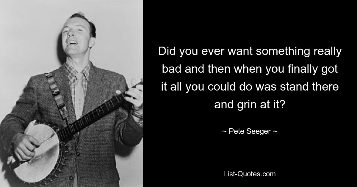 Did you ever want something really bad and then when you finally got it all you could do was stand there and grin at it? — © Pete Seeger