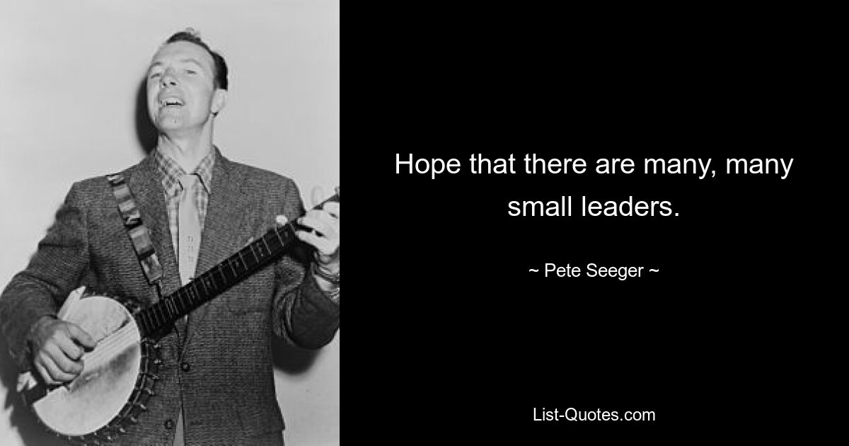 Hope that there are many, many small leaders. — © Pete Seeger