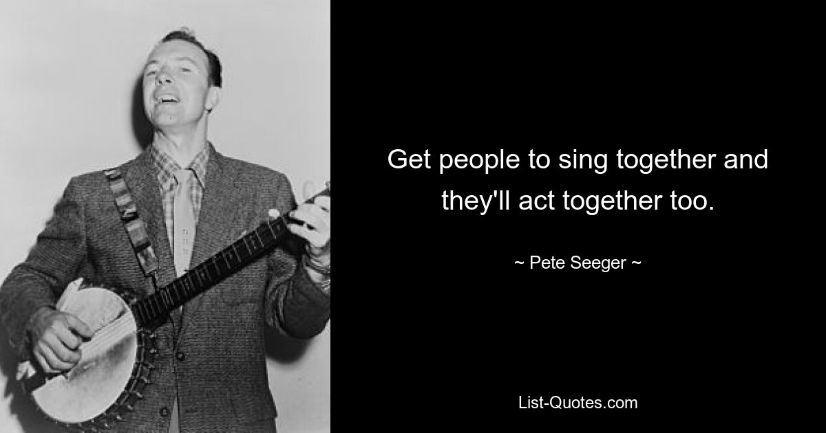 Get people to sing together and they'll act together too. — © Pete Seeger