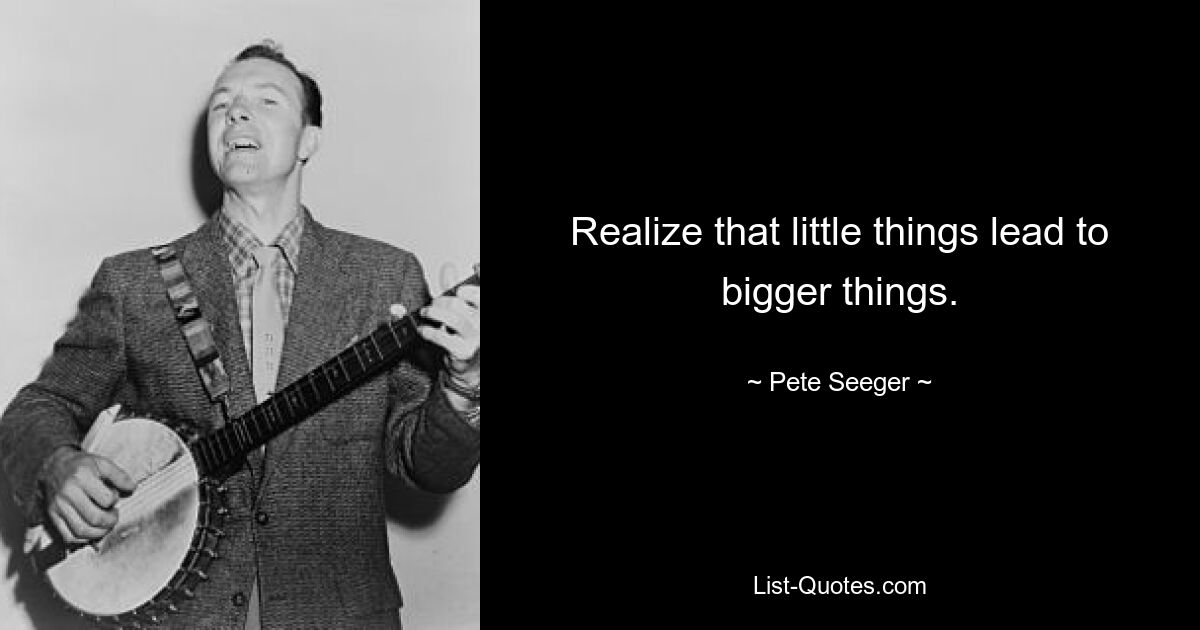 Realize that little things lead to bigger things. — © Pete Seeger